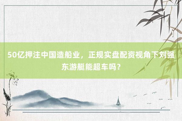 50亿押注中国造船业，正规实盘配资视角下刘强东游艇能超车吗？