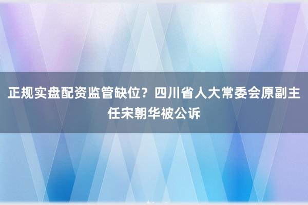 正规实盘配资监管缺位？四川省人大常委会原副主任宋朝华被公诉