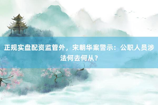 正规实盘配资监管外，宋朝华案警示：公职人员涉法何去何从？