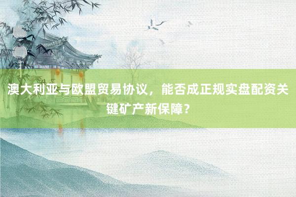 澳大利亚与欧盟贸易协议，能否成正规实盘配资关键矿产新保障？