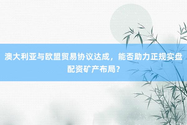 澳大利亚与欧盟贸易协议达成，能否助力正规实盘配资矿产布局？