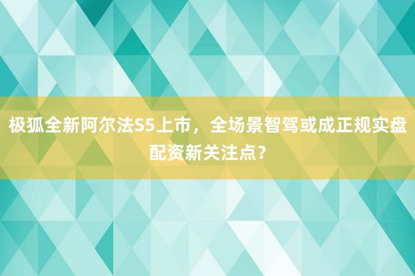 极狐全新阿尔法S5上市，全场景智驾或成正规实盘配资新关注点？