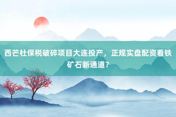 西芒杜保税破碎项目大连投产，正规实盘配资看铁矿石新通道？