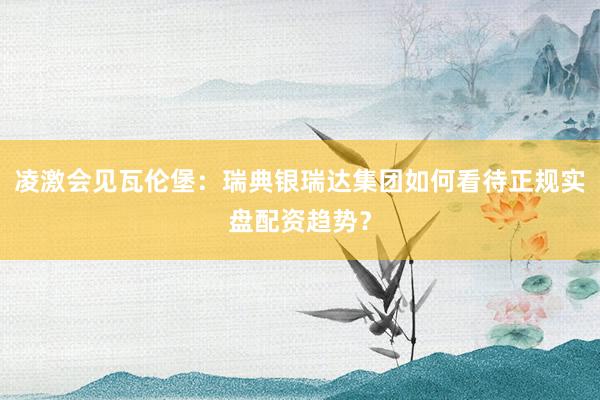 凌激会见瓦伦堡：瑞典银瑞达集团如何看待正规实盘配资趋势？