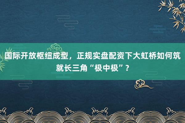国际开放枢纽成型，正规实盘配资下大虹桥如何筑就长三角“极中极”？