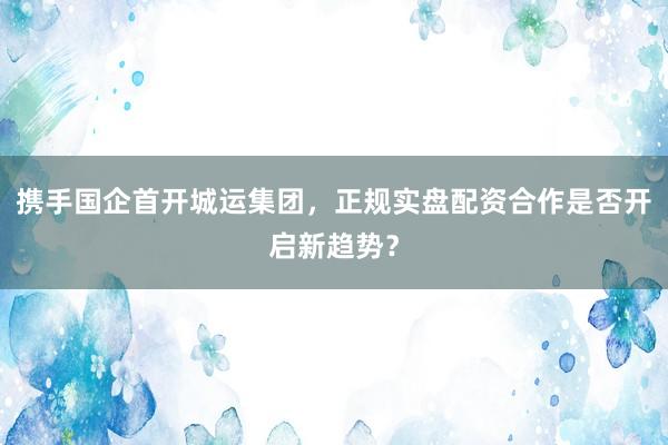 携手国企首开城运集团，正规实盘配资合作是否开启新趋势？