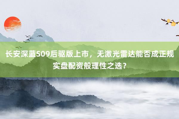 长安深蓝S09后驱版上市，无激光雷达能否成正规实盘配资般理性之选？
