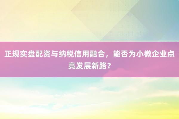 正规实盘配资与纳税信用融合，能否为小微企业点亮发展新路？