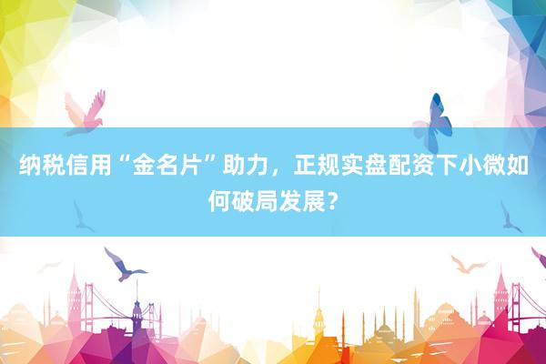 纳税信用“金名片”助力，正规实盘配资下小微如何破局发展？