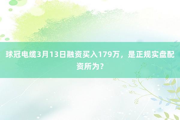 球冠电缆3月13日融资买入179万，是正规实盘配资所为？