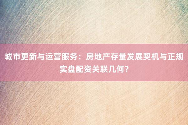 城市更新与运营服务：房地产存量发展契机与正规实盘配资关联几何？
