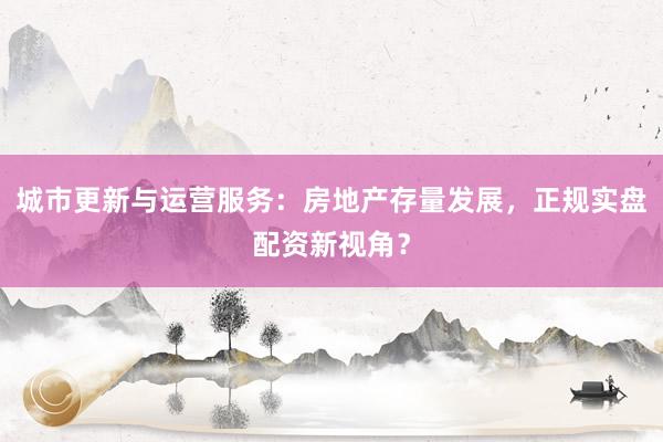 城市更新与运营服务：房地产存量发展，正规实盘配资新视角？