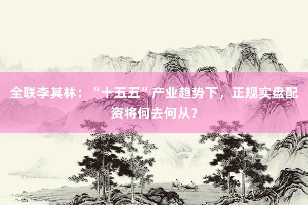 全联李其林：“十五五”产业趋势下，正规实盘配资将何去何从？