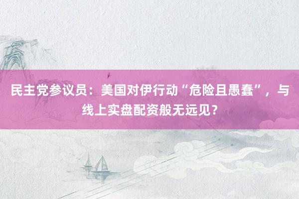 民主党参议员：美国对伊行动“危险且愚蠢”，与线上实盘配资般无远见？