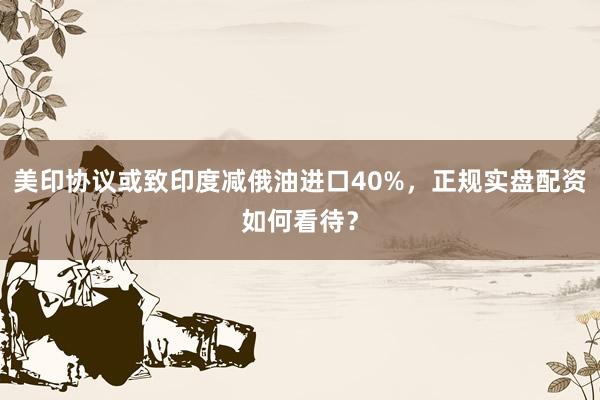 美印协议或致印度减俄油进口40%，正规实盘配资如何看待？