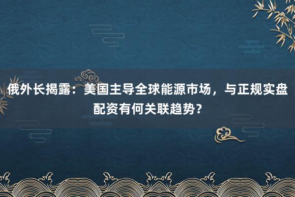 俄外长揭露：美国主导全球能源市场，与正规实盘配资有何关联趋势？