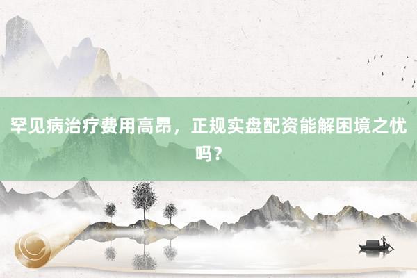 罕见病治疗费用高昂，正规实盘配资能解困境之忧吗？