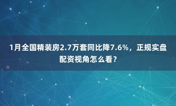 1月全国精装房2.7万套同比降7.6%，正规实盘配资视角怎么看？