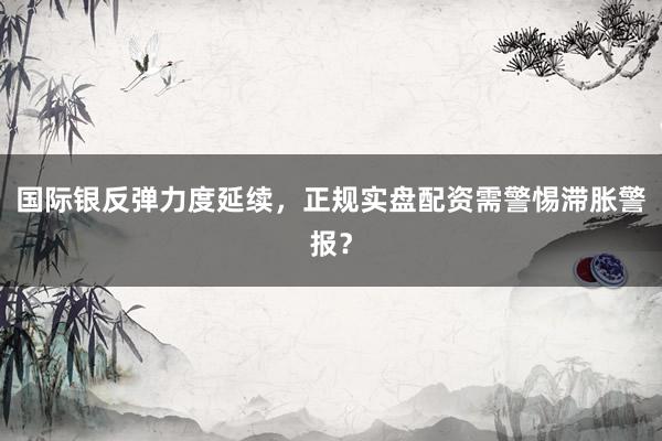 国际银反弹力度延续，正规实盘配资需警惕滞胀警报？