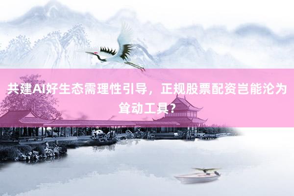 共建AI好生态需理性引导，正规股票配资岂能沦为耸动工具？