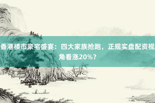 香港楼市豪宅盛宴：四大家族抢跑，正规实盘配资视角看涨20%？