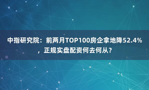 中指研究院：前两月TOP100房企拿地降52.4%，正规实盘配资何去何从？