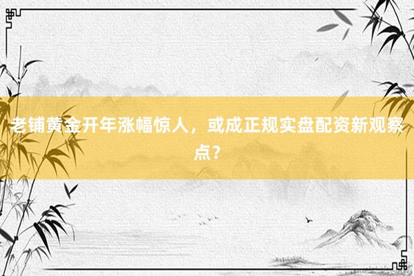 老铺黄金开年涨幅惊人，或成正规实盘配资新观察点？