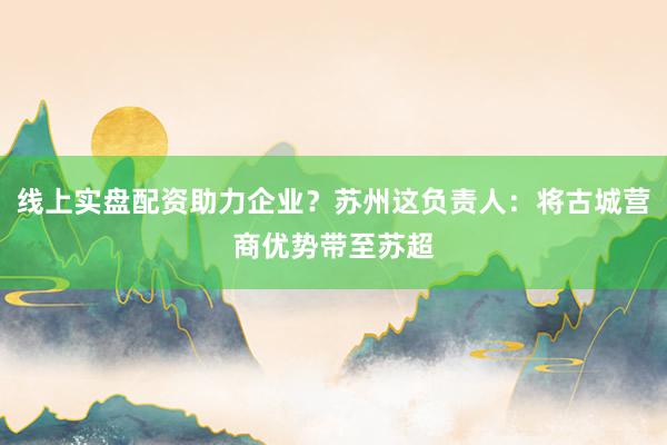 线上实盘配资助力企业？苏州这负责人：将古城营商优势带至苏超