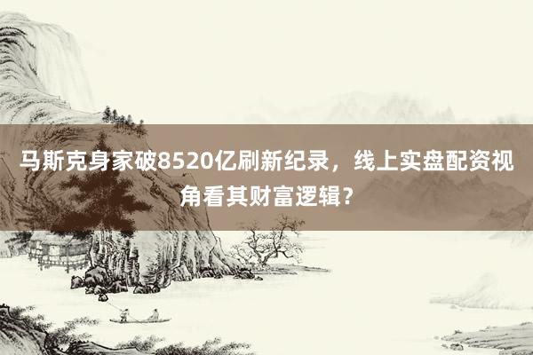 马斯克身家破8520亿刷新纪录，线上实盘配资视角看其财富逻辑？