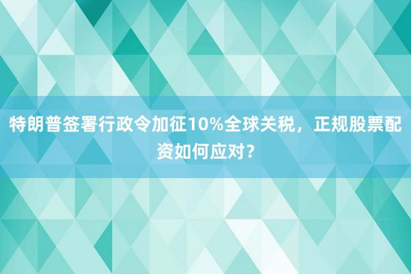 特朗普签署行政令加征10%全球关税，正规股票配资如何应对？