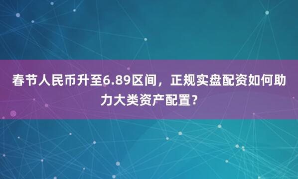 春节人民币升至6.89区间，正规实盘配资如何助力大类资产配置？