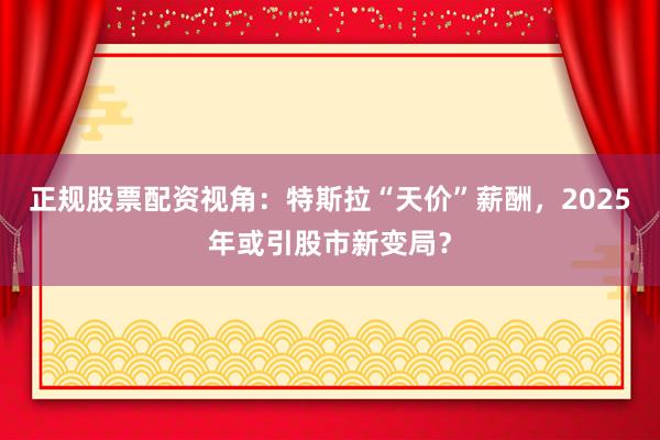 正规股票配资视角：特斯拉“天价”薪酬，2025年或引股市新变局？