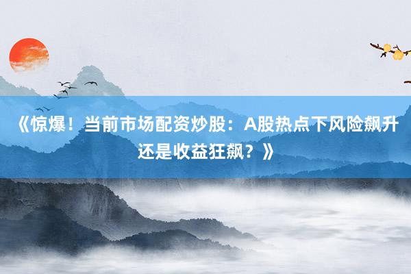 《惊爆！当前市场配资炒股：A股热点下风险飙升还是收益狂飙？》