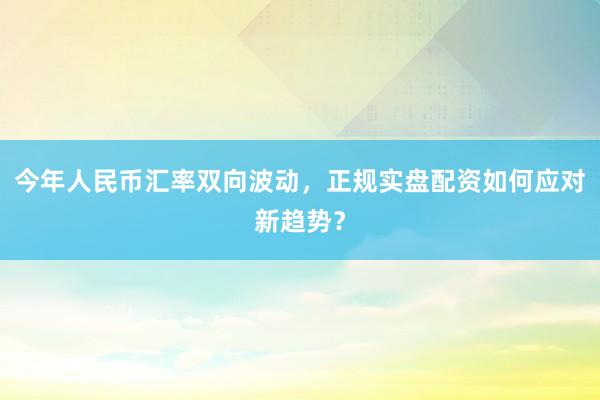 今年人民币汇率双向波动，正规实盘配资如何应对新趋势？