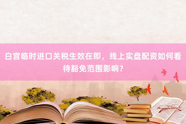 白宫临时进口关税生效在即，线上实盘配资如何看待豁免范围影响？