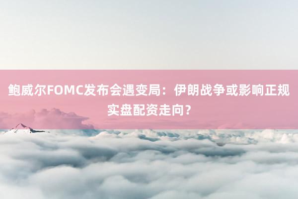 鲍威尔FOMC发布会遇变局：伊朗战争或影响正规实盘配资走向？