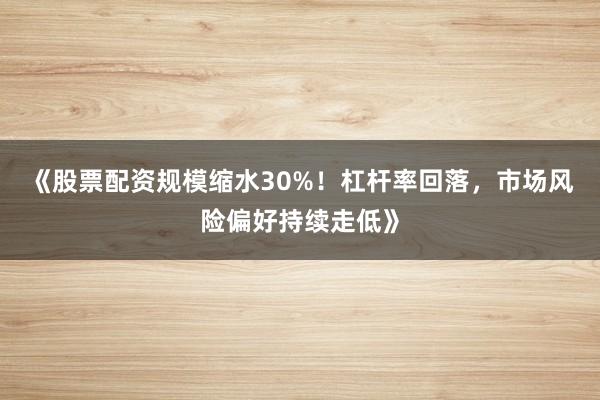 《股票配资规模缩水30%！杠杆率回落，市场风险偏好持续走低》