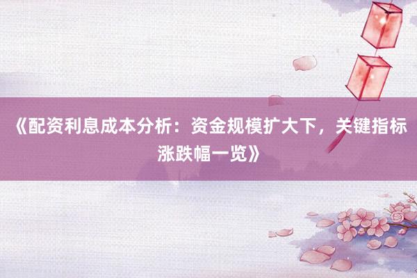 《配资利息成本分析：资金规模扩大下，关键指标涨跌幅一览》