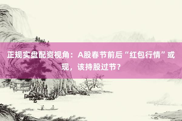 正规实盘配资视角：A股春节前后“红包行情”或现，该持股过节？