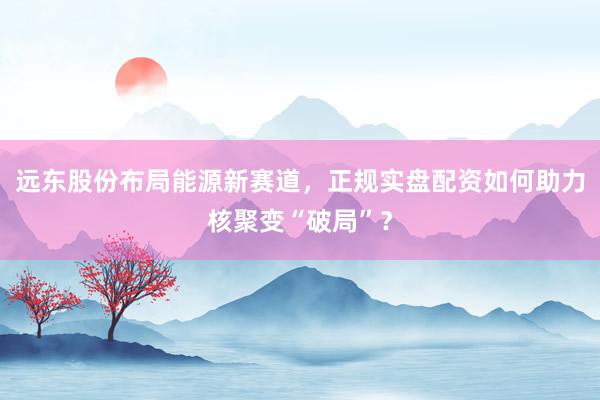 远东股份布局能源新赛道，正规实盘配资如何助力核聚变“破局”？