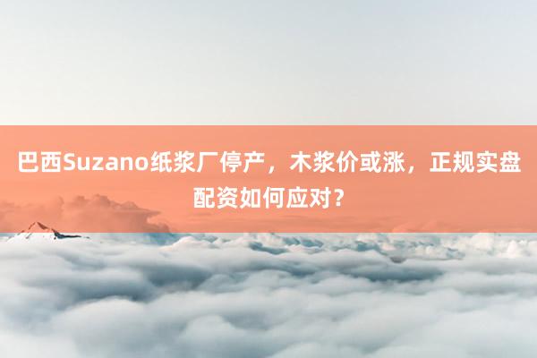 巴西Suzano纸浆厂停产，木浆价或涨，正规实盘配资如何应对？