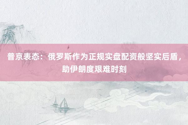 普京表态：俄罗斯作为正规实盘配资般坚实后盾，助伊朗度艰难时刻