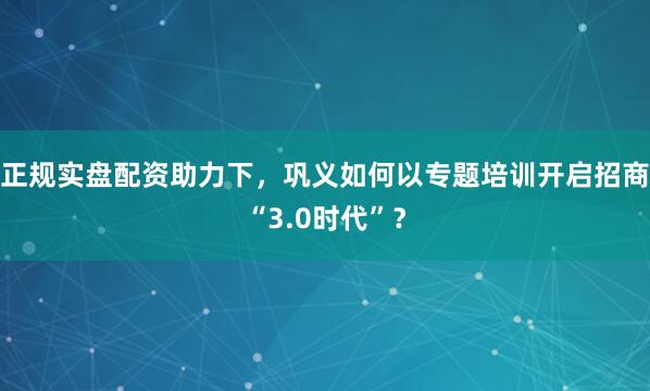 正规实盘配资助力下，巩义如何以专题培训开启招商“3.0时代”？