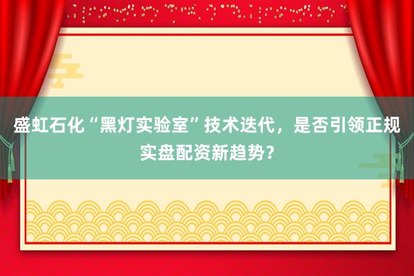 盛虹石化“黑灯实验室”技术迭代，是否引领正规实盘配资新趋势？