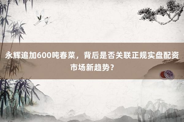 永辉追加600吨春菜，背后是否关联正规实盘配资市场新趋势？