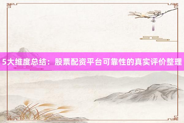 5大维度总结：股票配资平台可靠性的真实评价整理