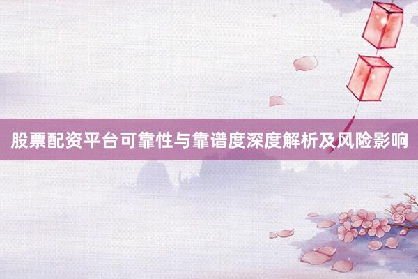 股票配资平台可靠性与靠谱度深度解析及风险影响