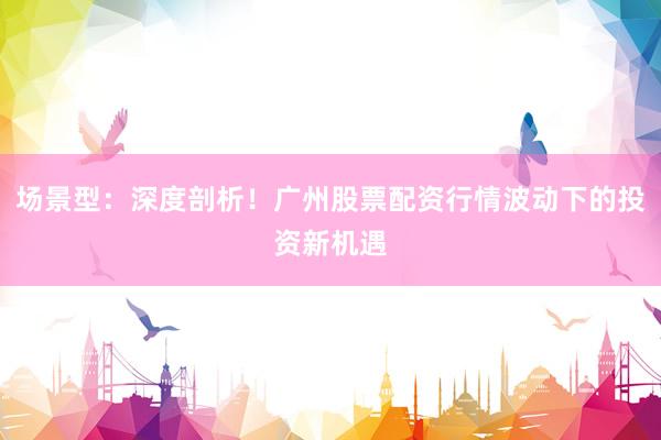 场景型：深度剖析！广州股票配资行情波动下的投资新机遇