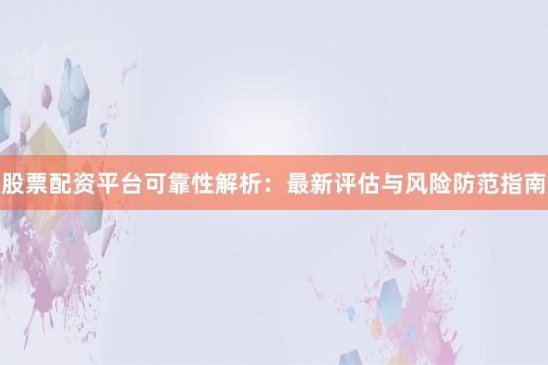 股票配资平台可靠性解析：最新评估与风险防范指南
