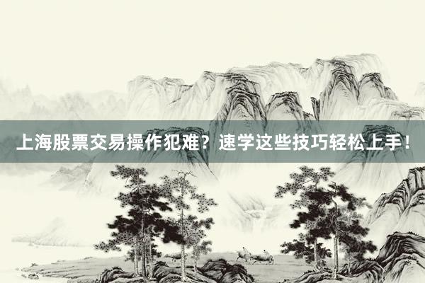 上海股票交易操作犯难？速学这些技巧轻松上手！